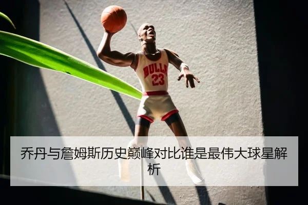乔丹与詹姆斯历史巅峰对比谁是最伟大球星解析